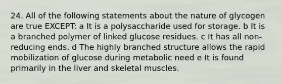 24. All of the following statements about the nature of glycogen are true EXCEPT: a It is a polysaccharide used for storage. b It is a branched polymer of linked glucose residues. c It has all non-reducing ends. d The highly branched structure allows the rapid mobilization of glucose during metabolic need e It is found primarily in the liver and skeletal muscles.