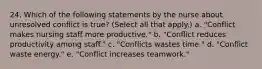 24. Which of the following statements by the nurse about unresolved conflict is true? (Select all that apply.) a. "Conflict makes nursing staff more productive." b. "Conflict reduces productivity among staff." c. "Conflicts wastes time." d. "Conflict waste energy." e. "Conflict increases teamwork."