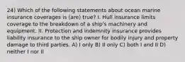 24) Which of the following statements about ocean marine insurance coverages is (are) true? I. Hull insurance limits coverage to the breakdown of a ship's machinery and equipment. II. Protection and indemnity insurance provides liability insurance to the ship owner for bodily injury and property damage to third parties. A) I only B) II only C) both I and II D) neither I nor II