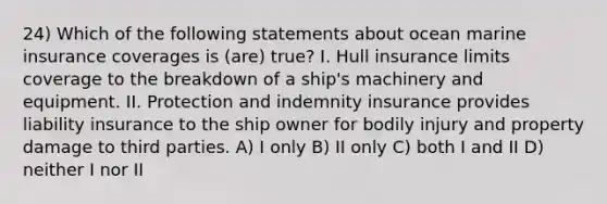 24) Which of the following statements about ocean marine insurance coverages is (are) true? I. Hull insurance limits coverage to the breakdown of a ship's machinery and equipment. II. Protection and indemnity insurance provides liability insurance to the ship owner for bodily injury and property damage to third parties. A) I only B) II only C) both I and II D) neither I nor II