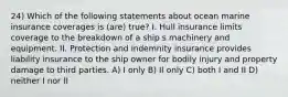 24) Which of the following statements about ocean marine insurance coverages is (are) true? I. Hull insurance limits coverage to the breakdown of a ship s machinery and equipment. II. Protection and indemnity insurance provides liability insurance to the ship owner for bodily injury and property damage to third parties. A) I only B) II only C) both I and II D) neither I nor II