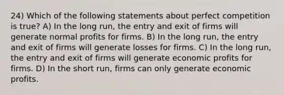 24) Which of the following statements about perfect competition is true? A) In the long run, the entry and exit of firms will generate normal profits for firms. B) In the long run, the entry and exit of firms will generate losses for firms. C) In the long run, the entry and exit of firms will generate economic profits for firms. D) In the short run, firms can only generate economic profits.