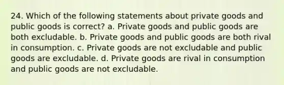 24. Which of the following statements about private goods and public goods is correct? a. Private goods and public goods are both excludable. b. Private goods and public goods are both rival in consumption. c. Private goods are not excludable and public goods are excludable. d. Private goods are rival in consumption and public goods are not excludable.