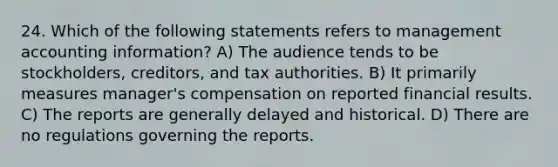 24. Which of the following statements refers to management accounting information? A) The audience tends to be stockholders, creditors, and tax authorities. B) It primarily measures manager's compensation on reported financial results. C) The reports are generally delayed and historical. D) There are no regulations governing the reports.