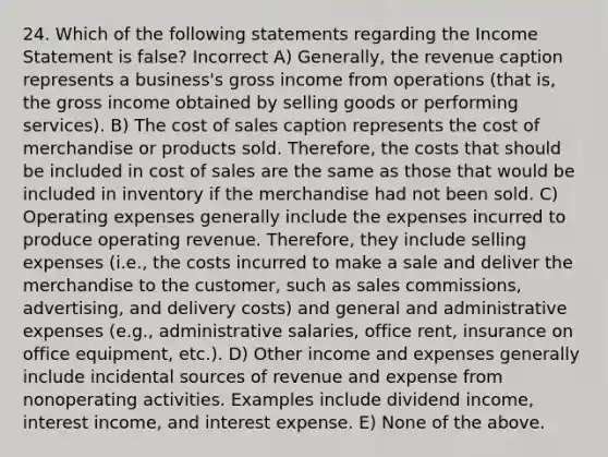 24. Which of the following statements regarding the Income Statement is false? Incorrect A) Generally, the revenue caption represents a business's gross income from operations (that is, the gross income obtained by selling goods or performing services). B) The cost of sales caption represents the cost of merchandise or products sold. Therefore, the costs that should be included in cost of sales are the same as those that would be included in inventory if the merchandise had not been sold. C) Operating expenses generally include the expenses incurred to produce operating revenue. Therefore, they include selling expenses (i.e., the costs incurred to make a sale and deliver the merchandise to the customer, such as sales commissions, advertising, and delivery costs) and general and administrative expenses (e.g., administrative salaries, office rent, insurance on office equipment, etc.). D) Other income and expenses generally include incidental sources of revenue and expense from nonoperating activities. Examples include dividend income, interest income, and interest expense. E) None of the above.