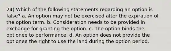 24) Which of the following statements regarding an option is false? a. An option may not be exercised after the expiration of the option term. b. Consideration needs to be provided in exchange for granting the option. c. The option binds the optionee to performance. d. An option does not provide the optionee the right to use the land during the option period.