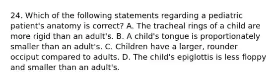 24. Which of the following statements regarding a pediatric patient's anatomy is correct? A. The tracheal rings of a child are more rigid than an adult's. B. A child's tongue is proportionately smaller than an adult's. C. Children have a larger, rounder occiput compared to adults. D. The child's epiglottis is less floppy and smaller than an adult's.