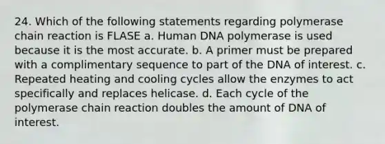 24. Which of the following statements regarding polymerase chain reaction is FLASE a. Human DNA polymerase is used because it is the most accurate. b. A primer must be prepared with a complimentary sequence to part of the DNA of interest. c. Repeated heating and cooling cycles allow the enzymes to act specifically and replaces helicase. d. Each cycle of the polymerase chain reaction doubles the amount of DNA of interest.