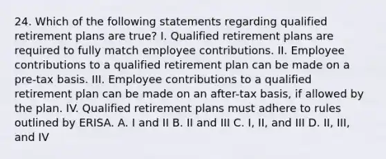 24. Which of the following statements regarding qualified retirement plans are true? I. Qualified retirement plans are required to fully match employee contributions. II. Employee contributions to a qualified retirement plan can be made on a pre-tax basis. III. Employee contributions to a qualified retirement plan can be made on an after-tax basis, if allowed by the plan. IV. Qualified retirement plans must adhere to rules outlined by ERISA. A. I and II B. II and III C. I, II, and III D. II, III, and IV