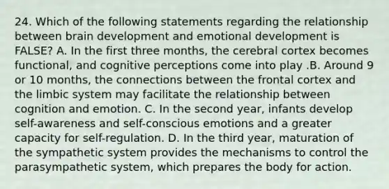 24. Which of the following statements regarding the relationship between brain development and emotional development is FALSE? A. In the first three months, the cerebral cortex becomes functional, and cognitive perceptions come into play .B. Around 9 or 10 months, the connections between the frontal cortex and the limbic system may facilitate the relationship between cognition and emotion. C. In the second year, infants develop self-awareness and self-conscious emotions and a greater capacity for self-regulation. D. In the third year, maturation of the sympathetic system provides the mechanisms to control the parasympathetic system, which prepares the body for action.