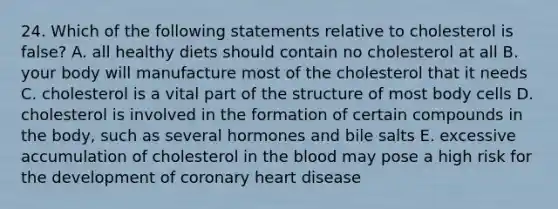 24. Which of the following statements relative to cholesterol is false? A. all healthy diets should contain no cholesterol at all B. your body will manufacture most of the cholesterol that it needs C. cholesterol is a vital part of the structure of most body cells D. cholesterol is involved in the formation of certain compounds in the body, such as several hormones and bile salts E. excessive accumulation of cholesterol in <a href='https://www.questionai.com/knowledge/k7oXMfj7lk-the-blood' class='anchor-knowledge'>the blood</a> may pose a high risk for the development of coronary heart disease