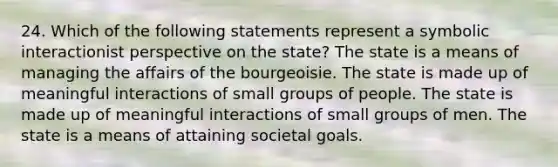 24. Which of the following statements represent a symbolic interactionist perspective on the state? The state is a means of managing the affairs of the bourgeoisie. The state is made up of meaningful interactions of small groups of people. The state is made up of meaningful interactions of small groups of men. The state is a means of attaining societal goals.