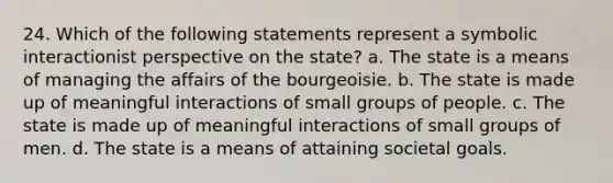 24. Which of the following statements represent a symbolic interactionist perspective on the state? a. The state is a means of managing the affairs of the bourgeoisie. b. The state is made up of meaningful interactions of small groups of people. c. The state is made up of meaningful interactions of small groups of men. d. The state is a means of attaining societal goals.