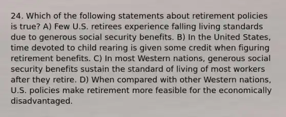 24. Which of the following statements about retirement policies is true? A) Few U.S. retirees experience falling living standards due to generous social security benefits. B) In the United States, time devoted to child rearing is given some credit when figuring retirement benefits. C) In most Western nations, generous social security benefits sustain the standard of living of most workers after they retire. D) When compared with other Western nations, U.S. policies make retirement more feasible for the economically disadvantaged.