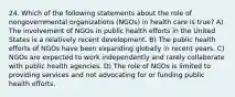 24. Which of the following statements about the role of nongovernmental organizations (NGOs) in health care is true? A) The involvement of NGOs in public health efforts in the United States is a relatively recent development. B) The public health efforts of NGOs have been expanding globally in recent years. C) NGOs are expected to work independently and rarely collaborate with public health agencies. D) The role of NGOs is limited to providing services and not advocating for or funding public health efforts.