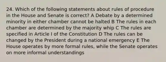 24. Which of the following statements about rules of procedure in the House and Senate is correct? A Debate by a determined minority in either chamber cannot be halted B The rules in each chamber are determined by the majority whip C The rules are specified in Article I of the Constitution D The rules can be changed by the President during a national emergency E The House operates by more formal rules, while the Senate operates on more informal understandings