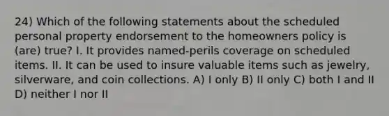 24) Which of the following statements about the scheduled personal property endorsement to the homeowners policy is (are) true? I. It provides named-perils coverage on scheduled items. II. It can be used to insure valuable items such as jewelry, silverware, and coin collections. A) I only B) II only C) both I and II D) neither I nor II