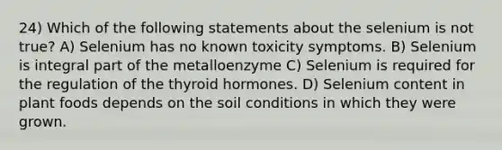 24) Which of the following statements about the selenium is not true? A) Selenium has no known toxicity symptoms. B) Selenium is integral part of the metalloenzyme C) Selenium is required for the regulation of the thyroid hormones. D) Selenium content in plant foods depends on the soil conditions in which they were grown.