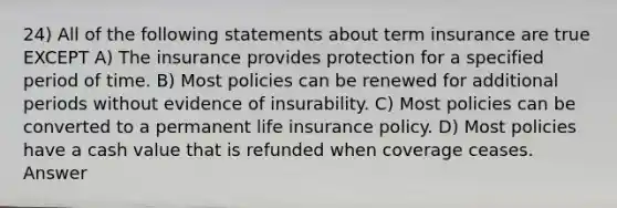 24) All of the following statements about term insurance are true EXCEPT A) The insurance provides protection for a specified period of time. B) Most policies can be renewed for additional periods without evidence of insurability. C) Most policies can be converted to a permanent life insurance policy. D) Most policies have a cash value that is refunded when coverage ceases. Answer