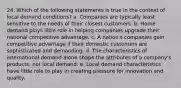 24. Which of the following statements is true in the context of local demand conditions? a. Companies are typically least sensitive to the needs of their closest customers. b. Home demand plays little role in helping companies upgrade their national competitive advantage. c. A nation's companies gain competitive advantage if their domestic customers are sophisticated and demanding. d. The characteristics of international demand alone shape the attributes of a company's products; not local demand. e. Local demand characteristics have little role to play in creating pressure for innovation and quality.