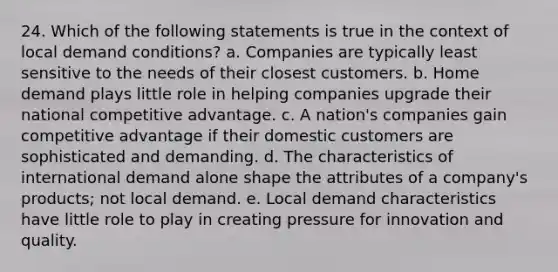 24. Which of the following statements is true in the context of local demand conditions? a. Companies are typically least sensitive to the needs of their closest customers. b. Home demand plays little role in helping companies upgrade their national competitive advantage. c. A nation's companies gain competitive advantage if their domestic customers are sophisticated and demanding. d. The characteristics of international demand alone shape the attributes of a company's products; not local demand. e. Local demand characteristics have little role to play in creating pressure for innovation and quality.