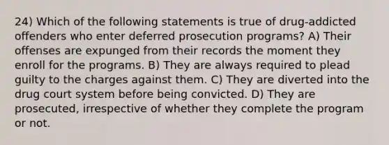 24) Which of the following statements is true of drug-addicted offenders who enter deferred prosecution programs? A) Their offenses are expunged from their records the moment they enroll for the programs. B) They are always required to plead guilty to the charges against them. C) They are diverted into the drug court system before being convicted. D) They are prosecuted, irrespective of whether they complete the program or not.