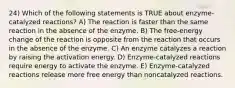 24) Which of the following statements is TRUE about enzyme-catalyzed reactions? A) The reaction is faster than the same reaction in the absence of the enzyme. B) The free-energy change of the reaction is opposite from the reaction that occurs in the absence of the enzyme. C) An enzyme catalyzes a reaction by raising the activation energy. D) Enzyme-catalyzed reactions require energy to activate the enzyme. E) Enzyme-catalyzed reactions release more free energy than noncatalyzed reactions.