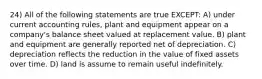 24) All of the following statements are true EXCEPT: A) under current accounting rules, plant and equipment appear on a company's balance sheet valued at replacement value. B) plant and equipment are generally reported net of depreciation. C) depreciation reflects the reduction in the value of fixed assets over time. D) land is assume to remain useful indefinitely.