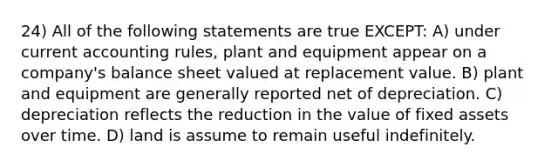 24) All of the following statements are true EXCEPT: A) under current accounting rules, plant and equipment appear on a company's balance sheet valued at replacement value. B) plant and equipment are generally reported net of depreciation. C) depreciation reflects the reduction in the value of fixed assets over time. D) land is assume to remain useful indefinitely.