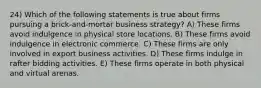 24) Which of the following statements is true about firms pursuing a brick-and-mortar business strategy? A) These firms avoid indulgence in physical store locations. B) These firms avoid indulgence in electronic commerce. C) These firms are only involved in export business activities. D) These firms indulge in rafter bidding activities. E) These firms operate in both physical and virtual arenas.