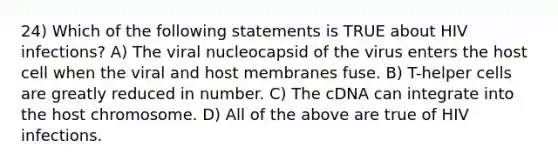 24) Which of the following statements is TRUE about HIV infections? A) The viral nucleocapsid of the virus enters the host cell when the viral and host membranes fuse. B) T-helper cells are greatly reduced in number. C) The cDNA can integrate into the host chromosome. D) All of the above are true of HIV infections.