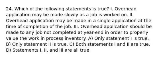 24. Which of the following statements is true? I. Overhead application may be made slowly as a job is worked on. II. Overhead application may be made in a single application at the time of completion of the job. III. Overhead application should be made to any job not completed at year-end in order to properly value the work in process inventory. A) Only statement I is true. B) Only statement II is true. C) Both statements I and II are true. D) Statements I, II, and III are all true