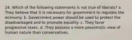 24. Which of the following statements is not true of liberals? a. They believe that it is necessary for government to regulate the economy. b. Government power should be used to protect the disadvantaged and to promote equality. c. They favor progressive taxes. d. They possess a more pessimistic view of human nature than conservatives.