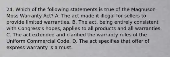 24. Which of the following statements is true of the Magnuson-Moss Warranty Act? A. The act made it illegal for sellers to provide limited warranties. B. The act, being entirely consistent with Congress's hopes, applies to all products and all warranties. C. The act extended and clarified the warranty rules of the Uniform Commercial Code. D. The act specifies that offer of express warranty is a must.