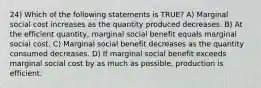 24) Which of the following statements is TRUE? A) Marginal social cost increases as the quantity produced decreases. B) At the efficient quantity, marginal social benefit equals marginal social cost. C) Marginal social benefit decreases as the quantity consumed decreases. D) If marginal social benefit exceeds marginal social cost by as much as possible, production is efficient.