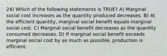 24) Which of the following statements is TRUE? A) Marginal social cost increases as the quantity produced decreases. B) At the efficient quantity, marginal social benefit equals marginal social cost. C) Marginal social benefit decreases as the quantity consumed decreases. D) If marginal social benefit exceeds marginal social cost by as much as possible, production is efficient.