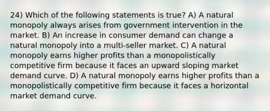 24) Which of the following statements is true? A) A natural monopoly always arises from government intervention in the market. B) An increase in consumer demand can change a natural monopoly into a multi-seller market. C) A natural monopoly earns higher profits than a monopolistically competitive firm because it faces an upward sloping market demand curve. D) A natural monopoly earns higher profits than a monopolistically competitive firm because it faces a horizontal market demand curve.