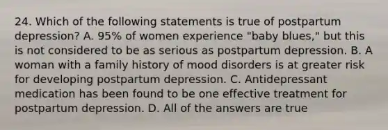 24. Which of the following statements is true of postpartum depression? A. 95% of women experience "baby blues," but this is not considered to be as serious as postpartum depression. B. A woman with a family history of mood disorders is at greater risk for developing postpartum depression. C. Antidepressant medication has been found to be one effective treatment for postpartum depression. D. All of the answers are true