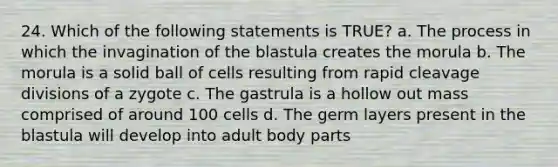 24. Which of the following statements is TRUE? a. The process in which the invagination of the blastula creates the morula b. The morula is a solid ball of cells resulting from rapid cleavage divisions of a zygote c. The gastrula is a hollow out mass comprised of around 100 cells d. The germ layers present in the blastula will develop into adult body parts