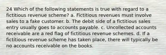 24 Which of the following statements is true with regard to a fictitious revenue scheme? a. Fictitious revenues must involve sales to a fake customer. b. The debit side of a fictitious sales entry usually goes to accounts payable. c. Uncollected accounts receivable are a red flag of fictitious revenue schemes. d. If a fictitious revenue scheme has taken place, there will typically be no accounts receivable on the books.