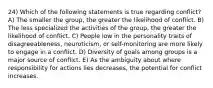 24) Which of the following statements is true regarding conflict? A) The smaller the group, the greater the likelihood of conflict. B) The less specialized the activities of the group, the greater the likelihood of conflict. C) People low in the personality traits of disagreeableness, neuroticism, or self-monitoring are more likely to engage in a conflict. D) Diversity of goals among groups is a major source of conflict. E) As the ambiguity about where responsibility for actions lies decreases, the potential for conflict increases.