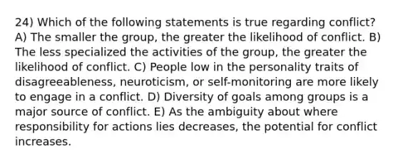 24) Which of the following statements is true regarding conflict? A) The smaller the group, the greater the likelihood of conflict. B) The less specialized the activities of the group, the greater the likelihood of conflict. C) People low in the personality traits of disagreeableness, neuroticism, or self-monitoring are more likely to engage in a conflict. D) Diversity of goals among groups is a major source of conflict. E) As the ambiguity about where responsibility for actions lies decreases, the potential for conflict increases.