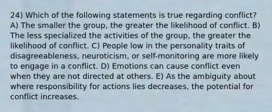 24) Which of the following statements is true regarding conflict? A) The smaller the group, the greater the likelihood of conflict. B) The less specialized the activities of the group, the greater the likelihood of conflict. C) People low in the personality traits of disagreeableness, neuroticism, or self-monitoring are more likely to engage in a conflict. D) Emotions can cause conflict even when they are not directed at others. E) As the ambiguity about where responsibility for actions lies decreases, the potential for conflict increases.