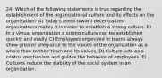 24) Which of the following statements is true regarding the establishment of the organizational culture and its effects on the organization? A) Today's trend toward decentralized organizations makes it is easier to establish a strong culture. B) In a virtual organization a strong culture can be established quickly and easily. C) Employees organized in teams always show greater allegiance to the values of the organization as a whole than to their team and its values. D) Culture acts as a control mechanism and guides the behavior of employees. E) Cultures reduce the stability of the social system in an organization.