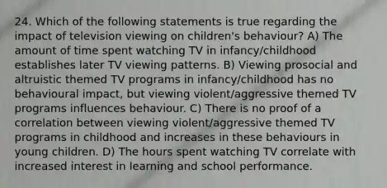 24. Which of the following statements is true regarding the impact of television viewing on children's behaviour? A) The amount of time spent watching TV in infancy/childhood establishes later TV viewing patterns. B) Viewing prosocial and altruistic themed TV programs in infancy/childhood has no behavioural impact, but viewing violent/aggressive themed TV programs influences behaviour. C) There is no proof of a correlation between viewing violent/aggressive themed TV programs in childhood and increases in these behaviours in young children. D) The hours spent watching TV correlate with increased interest in learning and school performance.