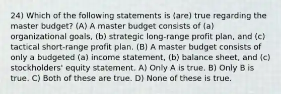 24) Which of the following statements is (are) true regarding the master budget? (A) A master budget consists of (a) organizational goals, (b) strategic long-range profit plan, and (c) tactical short-range profit plan. (B) A master budget consists of only a budgeted (a) <a href='https://www.questionai.com/knowledge/kCPMsnOwdm-income-statement' class='anchor-knowledge'>income statement</a>, (b) balance sheet, and (c) stockholders' equity statement. A) Only A is true. B) Only B is true. C) Both of these are true. D) None of these is true.