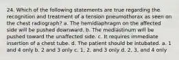 24. Which of the following statements are true regarding the recognition and treatment of a tension pneumothorax as seen on the chest radiograph? a. The hemidiaphragm on the affected side will be pushed downward. b. The mediastinum will be pushed toward the unaffected side. c. It requires immediate insertion of a chest tube. d. The patient should be intubated. a. 1 and 4 only b. 2 and 3 only c. 1, 2, and 3 only d. 2, 3, and 4 only