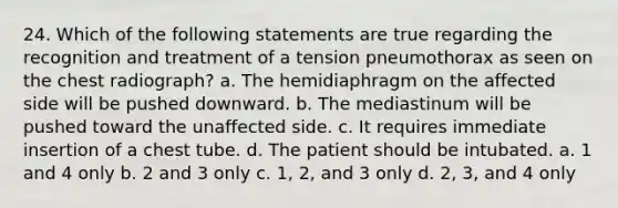 24. Which of the following statements are true regarding the recognition and treatment of a tension pneumothorax as seen on the chest radiograph? a. The hemidiaphragm on the affected side will be pushed downward. b. The mediastinum will be pushed toward the unaffected side. c. It requires immediate insertion of a chest tube. d. The patient should be intubated. a. 1 and 4 only b. 2 and 3 only c. 1, 2, and 3 only d. 2, 3, and 4 only