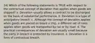 24) Which of the following statements is TRUE with respect to the contractual concept of deviation that applies when goods are shipped? a. Deviation usually allows a contract to be discharged on the basis of substantial performance. b. Deviation is a type of anticipatory breach. c. Although the concept of deviation applies when goods are placed on board a ship, a different set of rules applies when goods are transported by rail or by road. d. The practical consequences of deviation are usually small because the party in breach is protected by insurance. e. Deviation is a form of contractual breach.