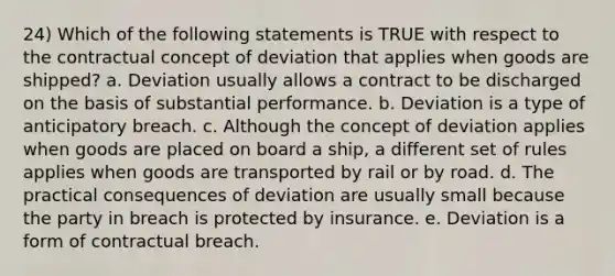 24) Which of the following statements is TRUE with respect to the contractual concept of deviation that applies when goods are shipped? a. Deviation usually allows a contract to be discharged on the basis of substantial performance. b. Deviation is a type of anticipatory breach. c. Although the concept of deviation applies when goods are placed on board a ship, a different set of rules applies when goods are transported by rail or by road. d. The practical consequences of deviation are usually small because the party in breach is protected by insurance. e. Deviation is a form of contractual breach.